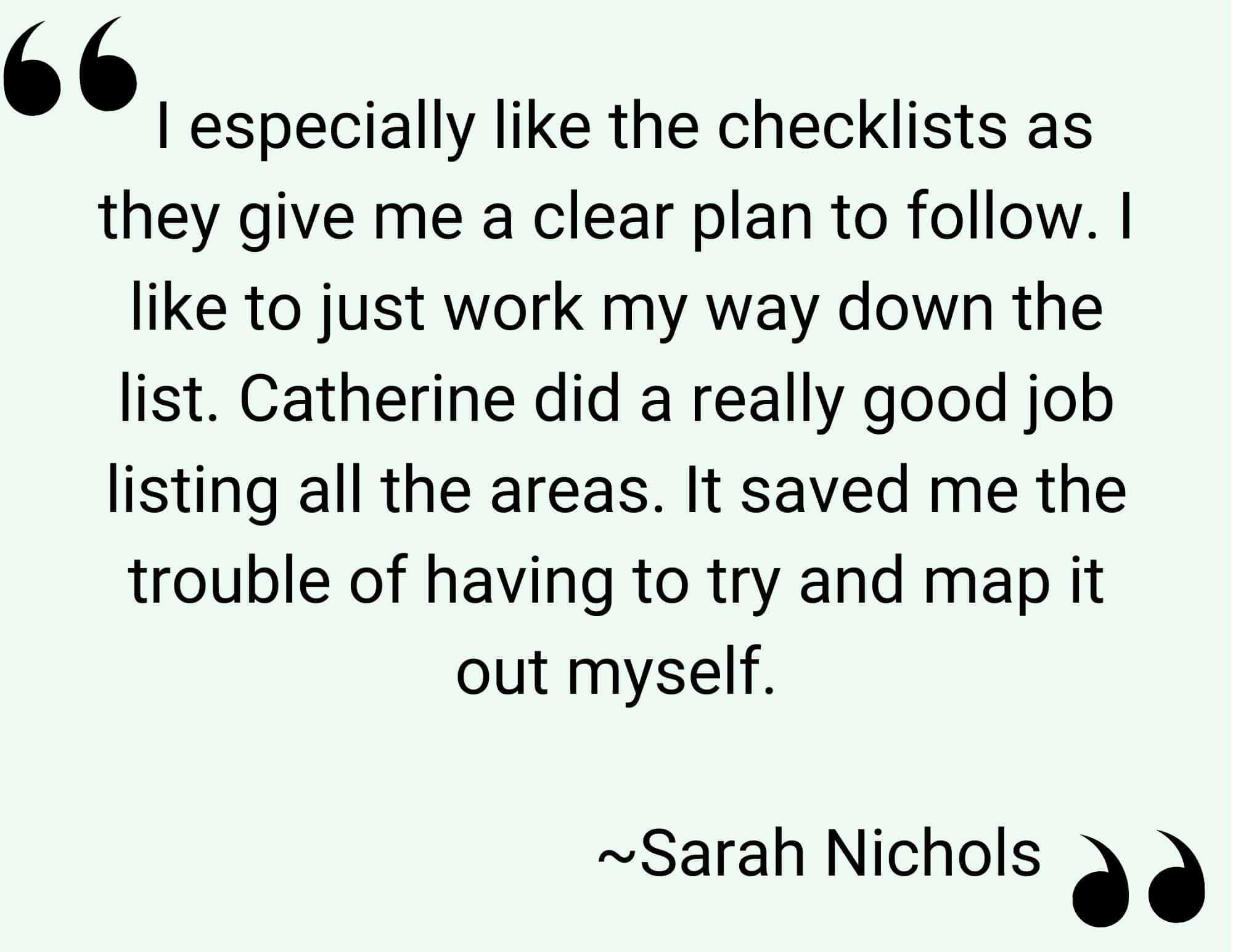 Quote of Sarah Nichols, 'I especially like the checklists as they give me a clear path to follow. I like to just work my way down the list. Catehreine dis a really good job listing all the areas. It saved me the trouble of having to try and map it out myself.' - Decluttering Journey Workbook